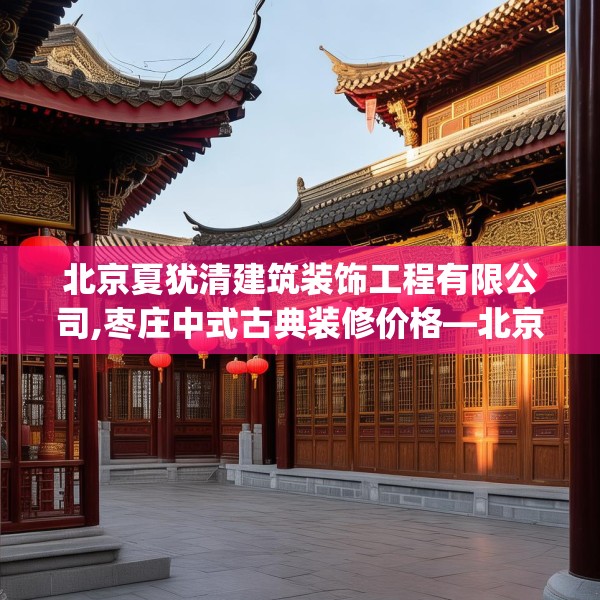 北京夏犹清建筑装饰工程有限公司,枣庄中式古典装修价格—北京夏犹清建筑装饰工程有限公司395.a271b272c275fgy.282bnbn