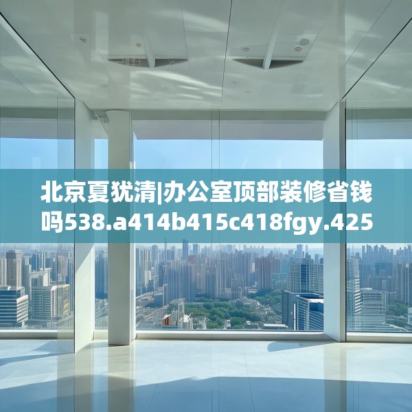 北京夏犹清|办公室顶部装修省钱吗538.a414b415c418fgy.425dewqe
