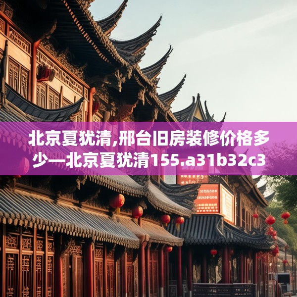 北京夏犹清,邢台旧房装修价格多少—北京夏犹清155.a31b32c35fgy.42cvcx