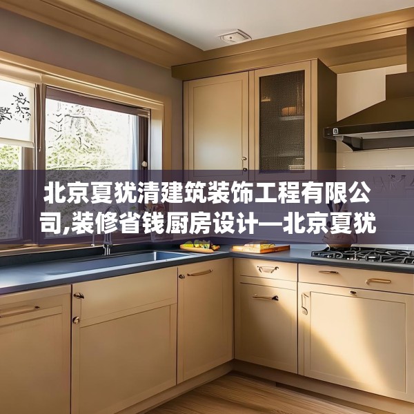 北京夏犹清建筑装饰工程有限公司,装修省钱厨房设计—北京夏犹清建筑装饰工程有限公司208.a84b85c88fgy.95sdA