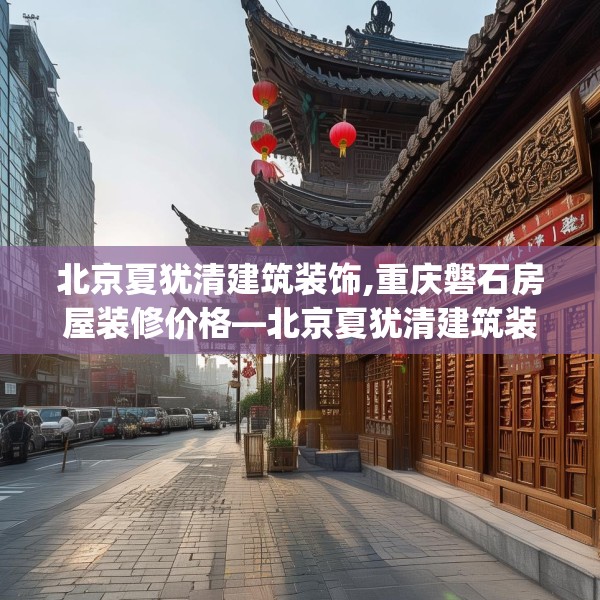 北京夏犹清建筑装饰,重庆磐石房屋装修价格—北京夏犹清建筑装饰436.a312b313c316fgy.323htyj