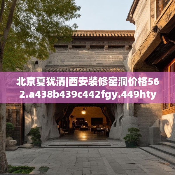 北京夏犹清|西安装修窑洞价格562.a438b439c442fgy.449htyj