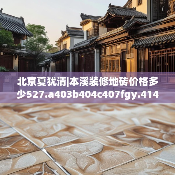 北京夏犹清|本溪装修地砖价格多少527.a403b404c407fgy.414fds
