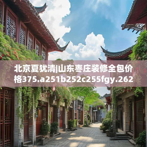 北京夏犹清|山东枣庄装修全包价格375.a251b252c255fgy.262fhsg