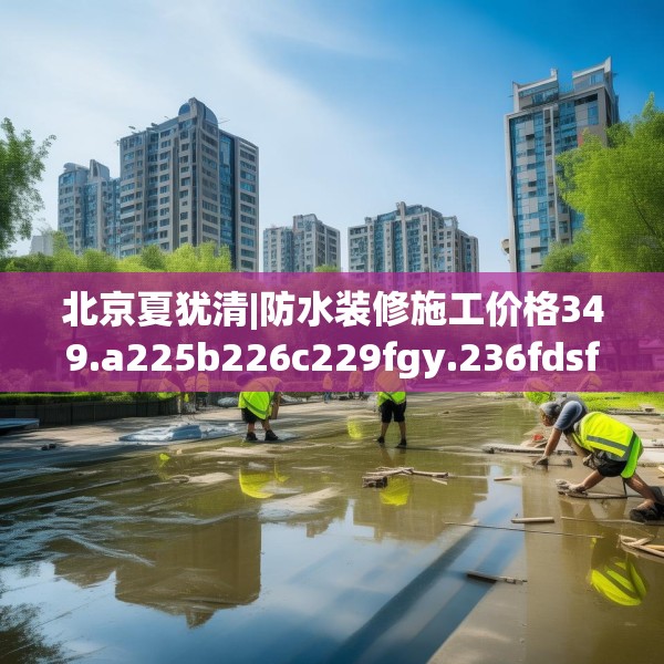 北京夏犹清|防水装修施工价格349.a225b226c229fgy.236fdsfds