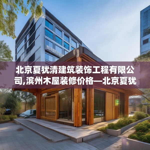 北京夏犹清建筑装饰工程有限公司,滨州木屋装修价格—北京夏犹清建筑装饰工程有限公司125.a1b2c5fgy.12bnbn