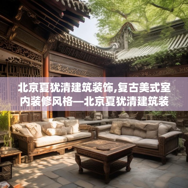 北京夏犹清建筑装饰,复古美式室内装修风格—北京夏犹清建筑装饰512.a388b389c392fgy.399wew