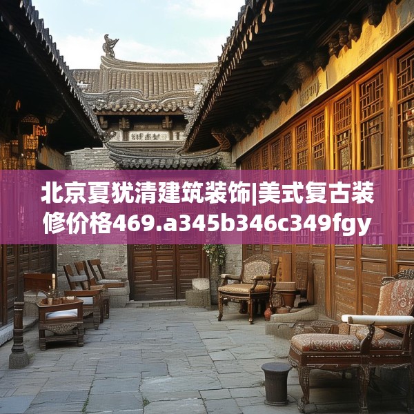北京夏犹清建筑装饰|美式复古装修价格469.a345b346c349fgy.356jhhj