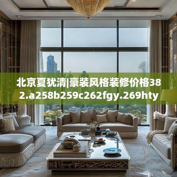 北京夏犹清|豪装风格装修价格382.a258b259c262fgy.269htyj