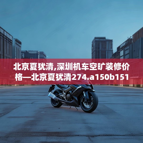 北京夏犹清,深圳机车空旷装修价格—北京夏犹清274.a150b151c154fgy.161htyj
