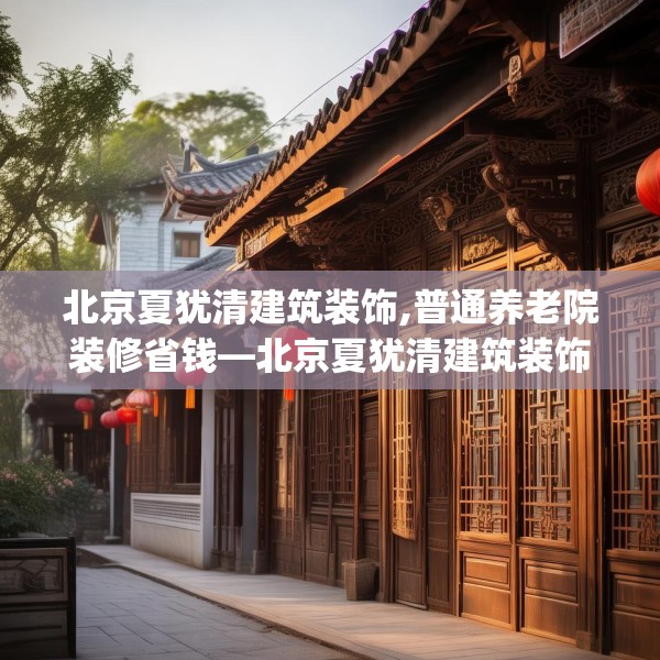 北京夏犹清建筑装饰,普通养老院装修省钱—北京夏犹清建筑装饰197.a73b74c77fgy.84bnbn