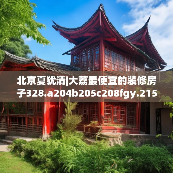 北京夏犹清|大荔最便宜的装修房子328.a204b205c208fgy.215htyj