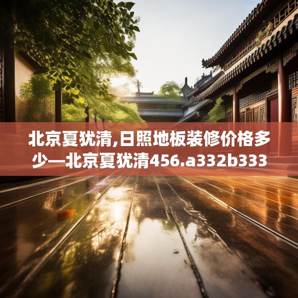 北京夏犹清,日照地板装修价格多少—北京夏犹清456.a332b333c336fgy.343dsfds