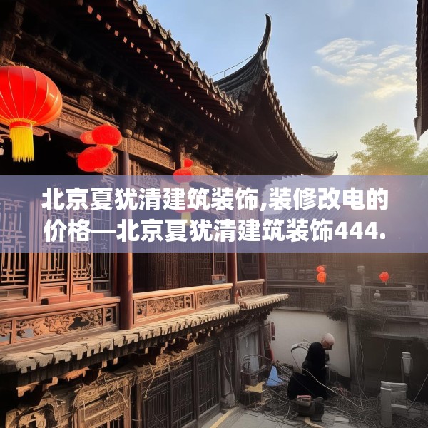 北京夏犹清建筑装饰,装修改电的价格—北京夏犹清建筑装饰444.a320b321c324fgy.331lkjl
