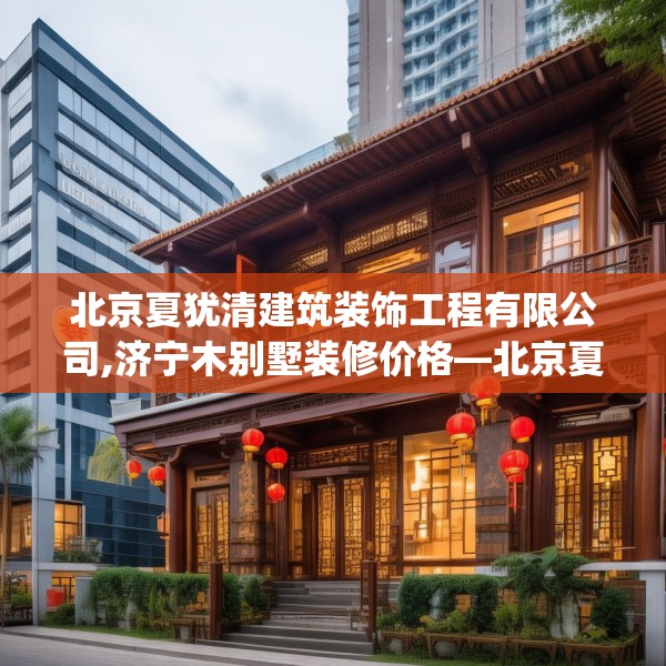 北京夏犹清建筑装饰工程有限公司,济宁木别墅装修价格—北京夏犹清建筑装饰工程有限公司329.a205b206c209fgy.216fds