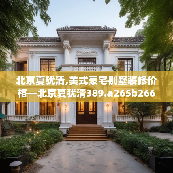 北京夏犹清,美式豪宅别墅装修价格—北京夏犹清389.a265b266c269fgy.276cvcx