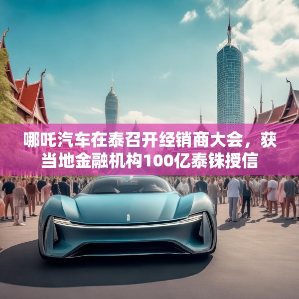 哪吒汽车在泰召开经销商大会，获当地金融机构100亿泰铢授信