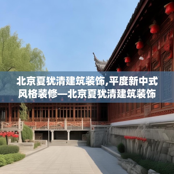北京夏犹清建筑装饰,平度新中式风格装修—北京夏犹清建筑装饰234.a110b111c114fgy.121nbn