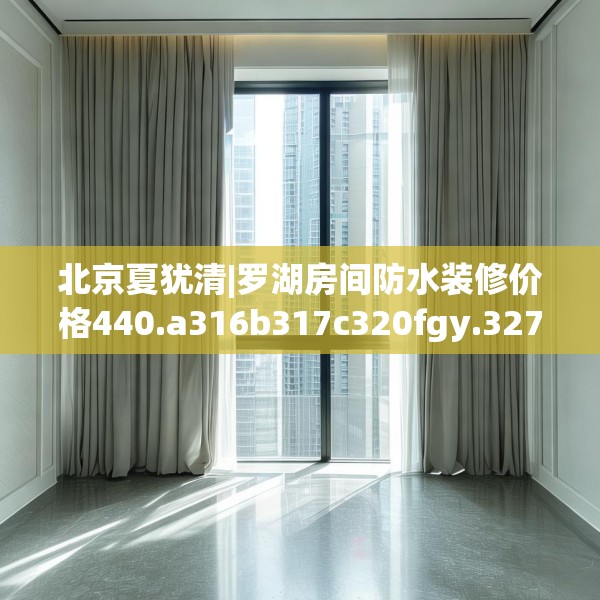 北京夏犹清|罗湖房间防水装修价格440.a316b317c320fgy.327wew