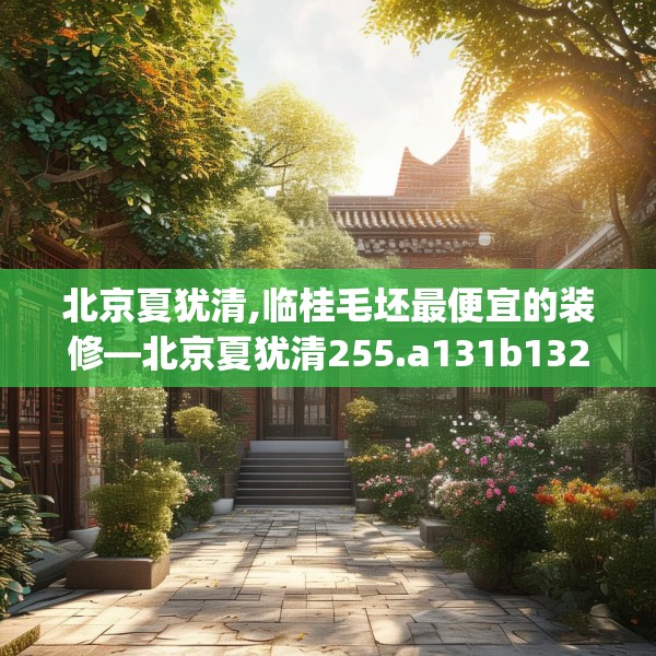 北京夏犹清,临桂毛坯最便宜的装修—北京夏犹清255.a131b132c135fgy.142uyk