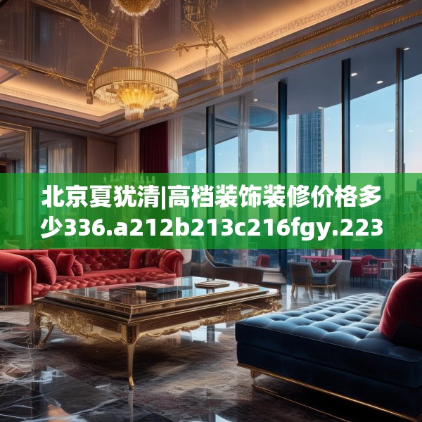 北京夏犹清|高档装饰装修价格多少336.a212b213c216fgy.223lkjl