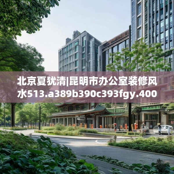 北京夏犹清|昆明市办公室装修风水513.a389b390c393fgy.400fghfd