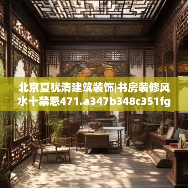北京夏犹清建筑装饰|书房装修风水十禁忌471.a347b348c351fgy.358uyk