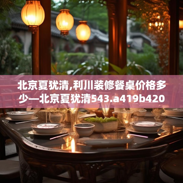 北京夏犹清,利川装修餐桌价格多少—北京夏犹清543.a419b420c423fgy.430uyk