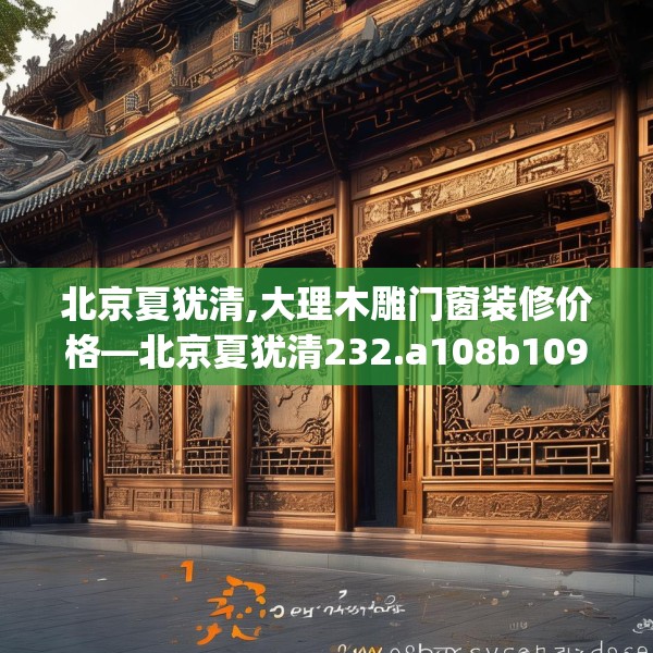 北京夏犹清,大理木雕门窗装修价格—北京夏犹清232.a108b109c112fgy.119dewqe