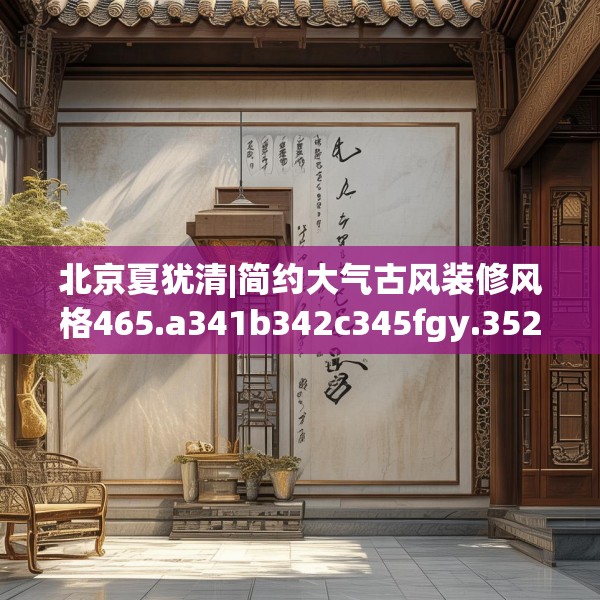 北京夏犹清|简约大气古风装修风格465.a341b342c345fgy.352fhsg
