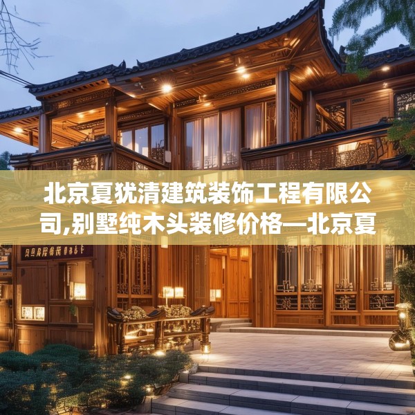 北京夏犹清建筑装饰工程有限公司,别墅纯木头装修价格—北京夏犹清建筑装饰工程有限公司622.a498b499c502fgy509