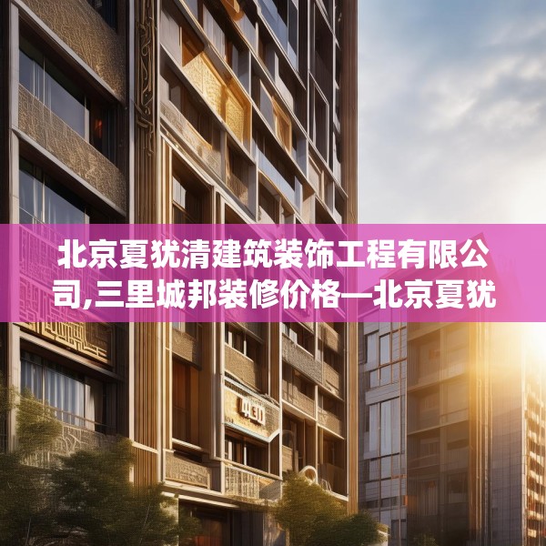 北京夏犹清建筑装饰工程有限公司,三里城邦装修价格—北京夏犹清建筑装饰工程有限公司495.a371b372c375fgy.382fghfd
