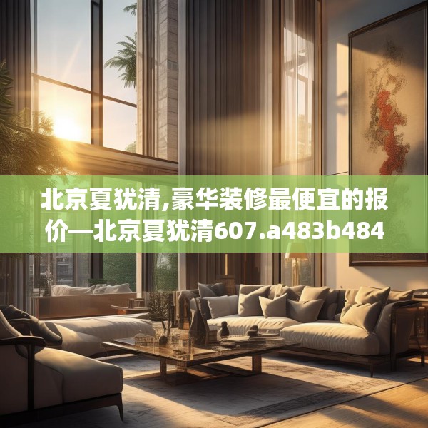 北京夏犹清,豪华装修最便宜的报价—北京夏犹清607.a483b484c487fgy.494poiy