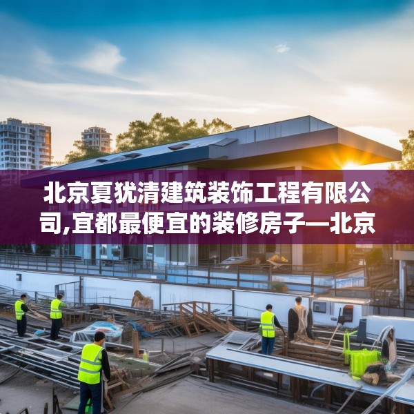 北京夏犹清建筑装饰工程有限公司,宜都最便宜的装修房子—北京夏犹清建筑装饰工程有限公司371.a247b248c251fgy.258cvcx