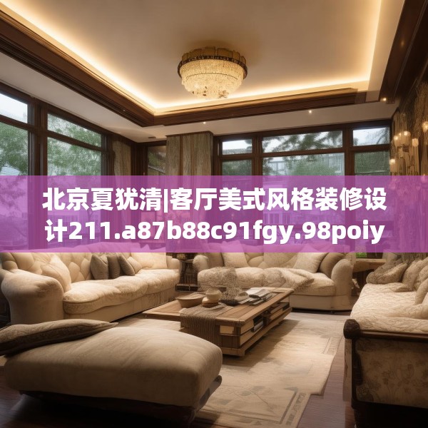 北京夏犹清|客厅美式风格装修设计211.a87b88c91fgy.98poiy