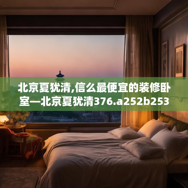 北京夏犹清,信么最便宜的装修卧室—北京夏犹清376.a252b253c256fgy.263dewqe
