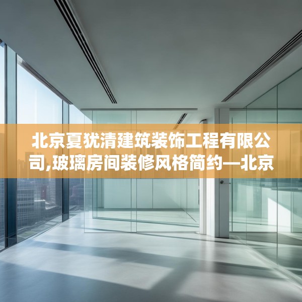 北京夏犹清建筑装饰工程有限公司,玻璃房间装修风格简约—北京夏犹清建筑装饰工程有限公司303.a179b180c183fgy.190fhsg