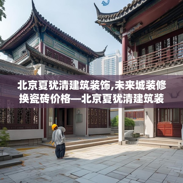 北京夏犹清建筑装饰,未来城装修换瓷砖价格—北京夏犹清建筑装饰403.a279b280c283fgy.290fdsfds