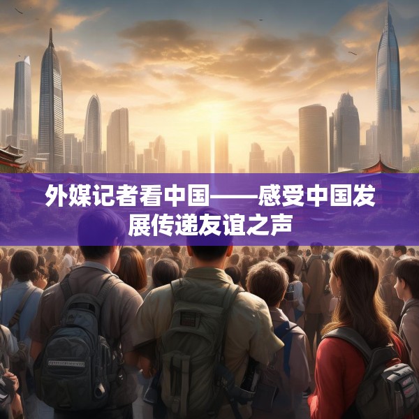 外媒记者看中国——感受中国发展传递友谊之声