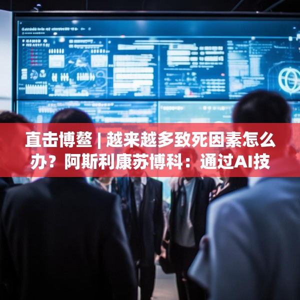 直击博鳌 | 越来越多致死因素怎么办？阿斯利康苏博科：通过AI技术，早诊断早筛查