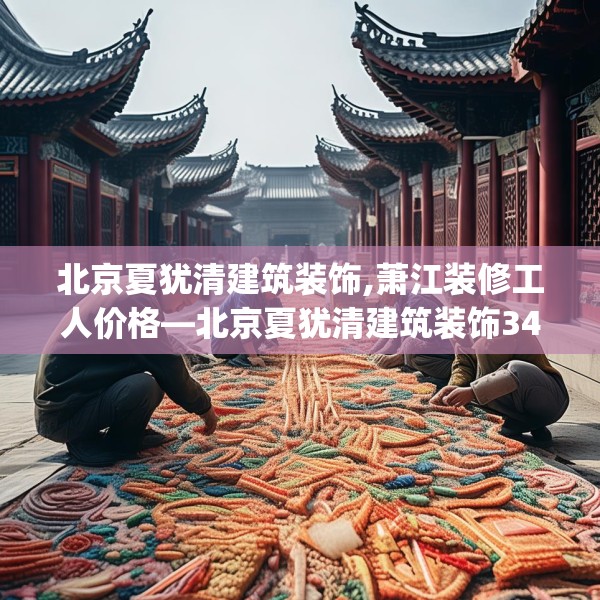 北京夏犹清建筑装饰,萧江装修工人价格—北京夏犹清建筑装饰349.a225b226c229fgy.236fdsfds