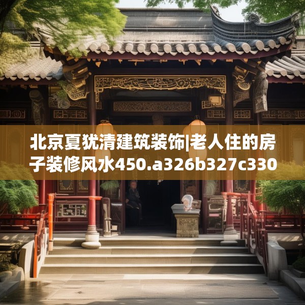 北京夏犹清建筑装饰|老人住的房子装修风水450.a326b327c330fgy.337nbn