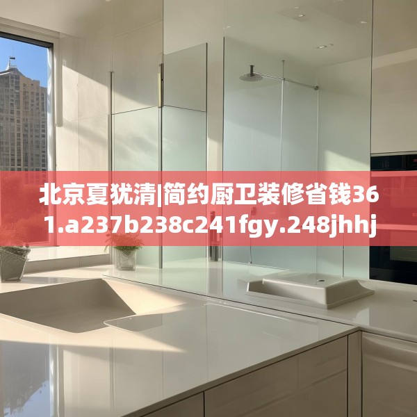 北京夏犹清|简约厨卫装修省钱361.a237b238c241fgy.248jhhj