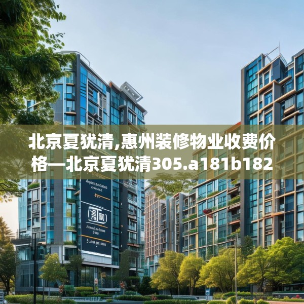北京夏犹清,惠州装修物业收费价格—北京夏犹清305.a181b182c185fgy.192bnbn