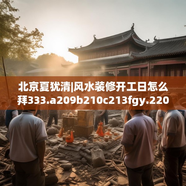 北京夏犹清|风水装修开工日怎么拜333.a209b210c213fgy.220fghfd