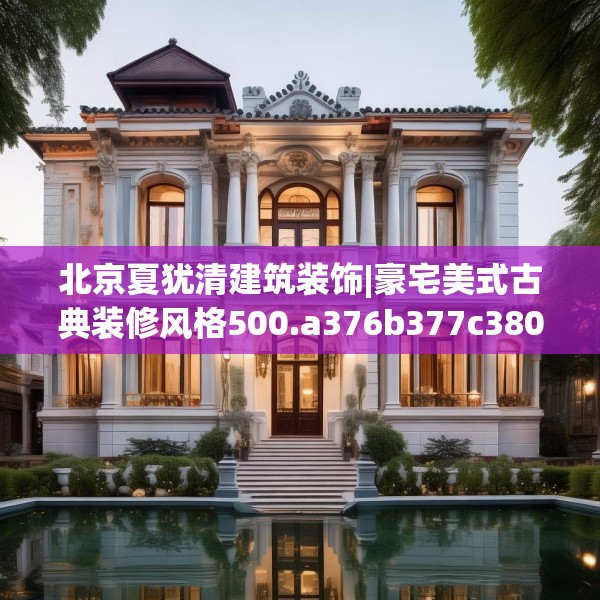 北京夏犹清建筑装饰|豪宅美式古典装修风格500.a376b377c380fgy.387xczxv
