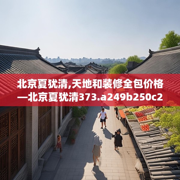 北京夏犹清,天地和装修全包价格—北京夏犹清373.a249b250c253fgy.260poiy