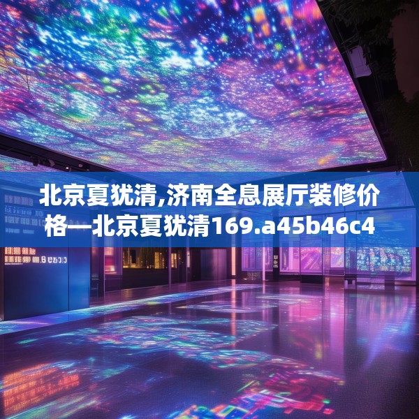 北京夏犹清,济南全息展厅装修价格—北京夏犹清169.a45b46c49fgy.56fdsfds