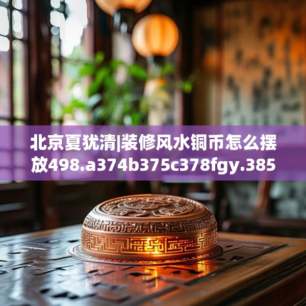 北京夏犹清|装修风水铜币怎么摆放498.a374b375c378fgy.385lkjl