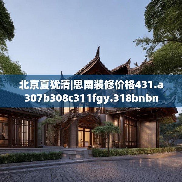 北京夏犹清|思南装修价格431.a307b308c311fgy.318bnbn